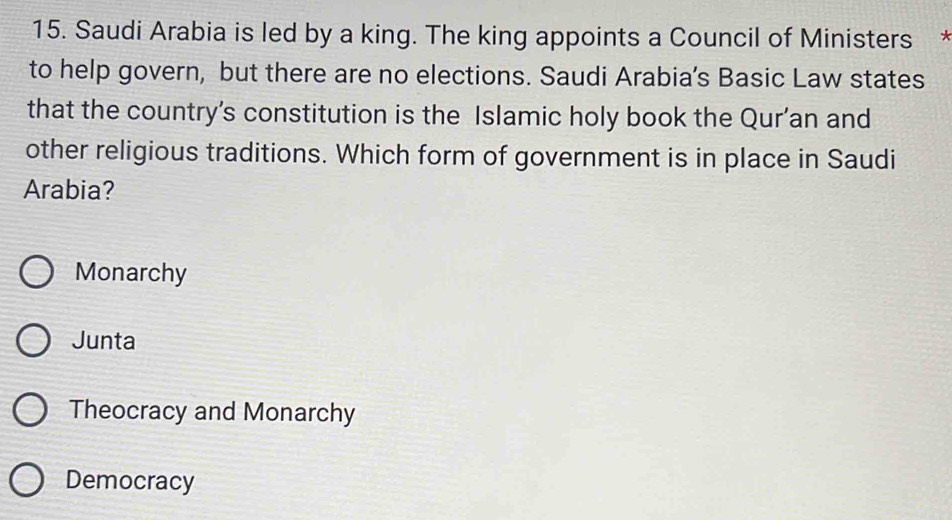 Saudi Arabia is led by a king. The king appoints a Council of Ministers y
to help govern, but there are no elections. Saudi Arabia’s Basic Law states
that the country’s constitution is the Islamic holy book the Qur’an and
other religious traditions. Which form of government is in place in Saudi
Arabia?
Monarchy
Junta
Theocracy and Monarchy
Democracy