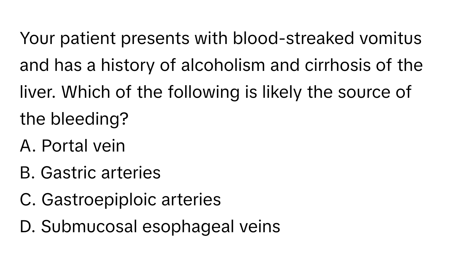 Your patient presents with blood-streaked vomitus and has a history of alcoholism and cirrhosis of the liver. Which of the following is likely the source of the bleeding?

A. Portal vein 
B. Gastric arteries 
C. Gastroepiploic arteries 
D. Submucosal esophageal veins