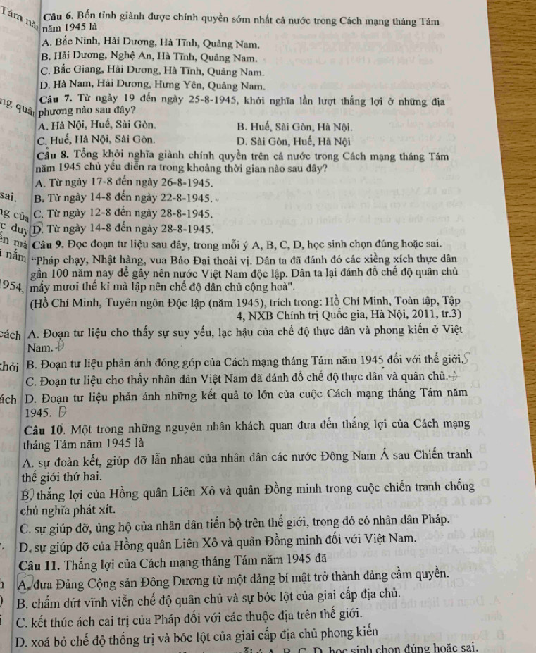 Bốn tỉnh giành được chính quyền sớm nhất cả nước trong Cách mạng tháng Tám
Tâm năm năm 1945 là
A. Bắc Ninh, Hải Dương, Hà Tĩnh, Quảng Nam.
B. Hải Dương, Nghệ An, Hà Tĩnh, Quảng Nam.
C. Bắc Giang, Hải Dương, Hà Tĩnh, Quảng Nam.
D. Hà Nam, Hải Dương, Hưng Yên, Quảng Nam.
Câu 7. Từ ngày 19 đến ngày 25-8-1945, khởi nghĩa lần lượt thắng lợi ở những địa
ng quân phương nào sau đây?
A. Hà Nội, Huế, Sài Gòn. B. Huế, Sài Gòn, Hà Nội.
C. Huế, Hà Nội, Sài Gòn. D. Sài Gòn, Huế, Hà Nội
Cầu 8. Tổng khởi nghĩa giành chính quyền trên cả nước trong Cách mạng tháng Tám
năm 1945 chủ yếu diễn ra trong khoảng thời gian nào sau đây?
A. Từ ngày 17-8 đến ngày 26-8-1945.
sai. B. Từ ngày 14-8 đến ngày 22-8-1945.
g của C. Từ ngày 12-8 đến ngày 28-8-1945.
c duy D. Từ ngày 14-8 đến ngày 28-8-1945
en mà  Câu 9. Đọc đoạn tư liệu sau đây, trong mỗi ý A, B, C, D, học sinh chọn đúng hoặc sai.
i nắm “Pháp chạy, Nhật hàng, vua Bảo Đại thoải vị. Dân ta đã đánh đó các xiềng xích thực dân
gần 100 năm nay để gây nên nước Việt Nam độc lập. Dân ta lại đánh đổ chế độ quân chủ
1954, mấy mươi thế kỉ mà lập nên chế độ dân chủ cộng hoà".
(Hồ Chí Minh, Tuyên ngôn Độc lập (năm 1945), trích trong: Hồ Chí Minh, Toàn tập, Tập
4, NXB Chính trị Quốc gia, Hà Nội, 2011, tr.3)
cách A. Đoạn tư liệu cho thấy sự suy yếu, lạc hậu của chế độ thực dân và phong kiến ở Việt
Nam.
thởi B. Đoạn tư liệu phản ánh đóng góp của Cách mạng tháng Tám năm 1945 đối với thế giới
C. Đoạn tư liệu cho thấy nhân dân Việt Nam đã đánh đổ chế độ thực dân và quân chủ.
ách  D. Đoạn tư liệu phản ánh những kết quả to lớn của cuộc Cách mạng tháng Tám năm
1945.
Câu 10, Một trong những nguyên nhân khách quan đưa đến thắng lợi của Cách mạng
tháng Tám năm 1945 là
A. sự đoàn kết, giúp đỡ lẫn nhau của nhân dân các nước Đông Nam Á sau Chiến tranh
thế giới thứ hai.
B, thắng lợi của Hồng quân Liên Xô và quân Đồng minh trong cuộc chiến tranh chống
chủ nghĩa phát xít.
C. sự giúp đỡ, ủng hộ của nhân dân tiến bộ trên thế giới, trong đó có nhân dân Pháp.
D. sự giúp đỡ của Hồng quân Liên Xô và quân Đồng minh đối với Việt Nam.
Câu 11. Thắng lợi của Cách mạng tháng Tám năm 1945 đã
1 A. đưa Đảng Cộng sản Đông Dương từ một đảng bí mật trở thành đảng cầm quyền.
B. chấm dứt vĩnh viễn chế độ quân chủ và sự bóc lột của giai cấp địa chủ.
C. kết thúc ách cai trị của Pháp đối với các thuộc địa trên thế giới.
D. xoá bỏ chế độ thống trị và bóc lột của giai cấp địa chủ phong kiến
D. học sinh chọn đúng hoặc sai.