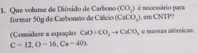 Que volume de Dióxido de Carbono (CO_2) é necessário para 
formar 50g de Carbonato de Cálcio (CaCO_3) , em CNTP? 
(Considere a equação: CaO+CO_2to CaCO y e massas atómicas:
C=12, O=16, Ca=40).