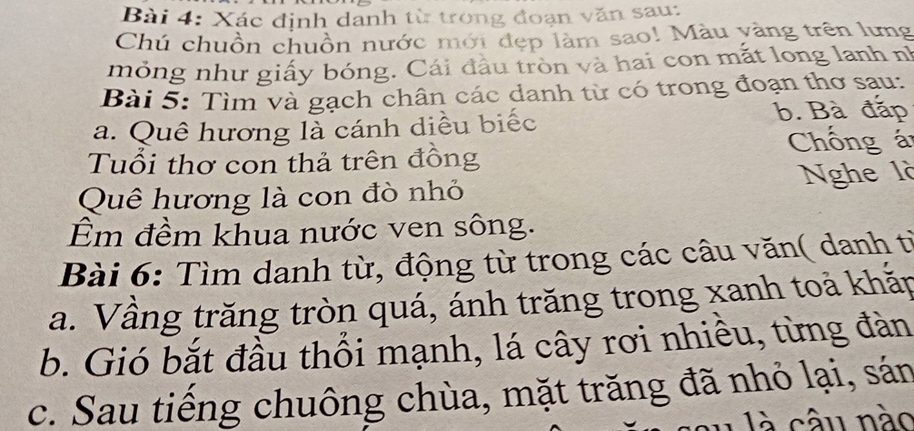 Xác định danh từ trong đoạn văn sau: 
Chú chuồn chuồn nước mới đẹp làm sao! Màu yàng trên lưng 
mỏng như giấy bóng. Cái đầu tròn và hai con mắt long lanh nh 
Bài 5: Tìm và gạch chân các danh từ có trong đoạn thơ sau: 
a. Quê hương là cánh diều biếc 
b. Bà đắp 
Chống á 
Tuổi thơ con thả trên đồng 
Nghe là 
Quê hương là con đò nhỏ 
Êm đềm khua nước ven sông. 
Bài 6: Tìm danh từ, động từ trong các câu văn( danh tỉ 
a. Vầng trăng tròn quá, ánh trăng trong xanh toả khắp 
b. Gió bắt đầu thổi mạnh, lá cây rơi nhiêu, từng đàn 
c. Sau tiếng chuông chùa, mặt trăng đã nhỏ lại, sán 
â u nào