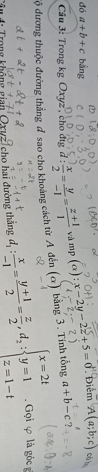 đó a+b+c bằng 
Câu 3: Trong kg Oxyz , cho đ tg d: x/2 = y/-1 = (z+1)/1  và mp (a):x-2y-2z+5=0
Điểm A(a;b;c) có 
độ dương thuộc đường thắng đ sao cho khoảng cách từ A đến (alpha ) bằng 3. Tính tổng a+b-c ? 
4: Trong không gian Oxuz, cho hai đường thẳng A. Gọi φ là góc g