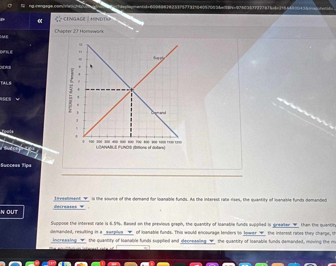 ge 
CENGAGE | MINDTAP 
Chapter 27 Homework 
ME 
OFILE 
ERS 
TALS 
RSES 
Tools 
Success Tip 
Success Tips 
Investment _✔_ is the source of the demand for loanable funds. As the interest rate rises, the quantity of loanable funds demanded 
decreases▼ . 
N OUT 
Suppose the interest rate is 6.5%. Based on the previous graph, the quantity of loanable funds supplied is greater than the quantity 
demanded, resulting in a _surplus __✔_ of loanable funds. This would encourage lenders to Jower ___ the interest rates they charge, th 
increasing the quantity of loanable funds supplied and decreasing the quantity of loanable funds demanded, moving the m 
the equilibrium interest rate of 0/