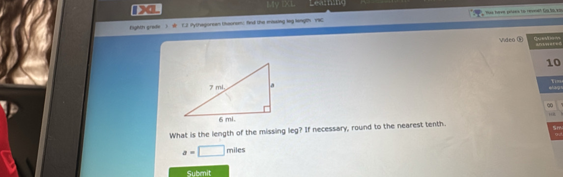 DXL My IXL Learning 
Eighth grade ) T.2 Pythagorean theorem； find the missing leg liength Y9C You have pries to reveal! Go to vo 
Video ⑥ Questions 
answered 
10 
Tim 
elaps 
HR 
What is the length of the missing leg? If necessary, round to the nearest tenth. 
Sm
a=□ miles
Submit