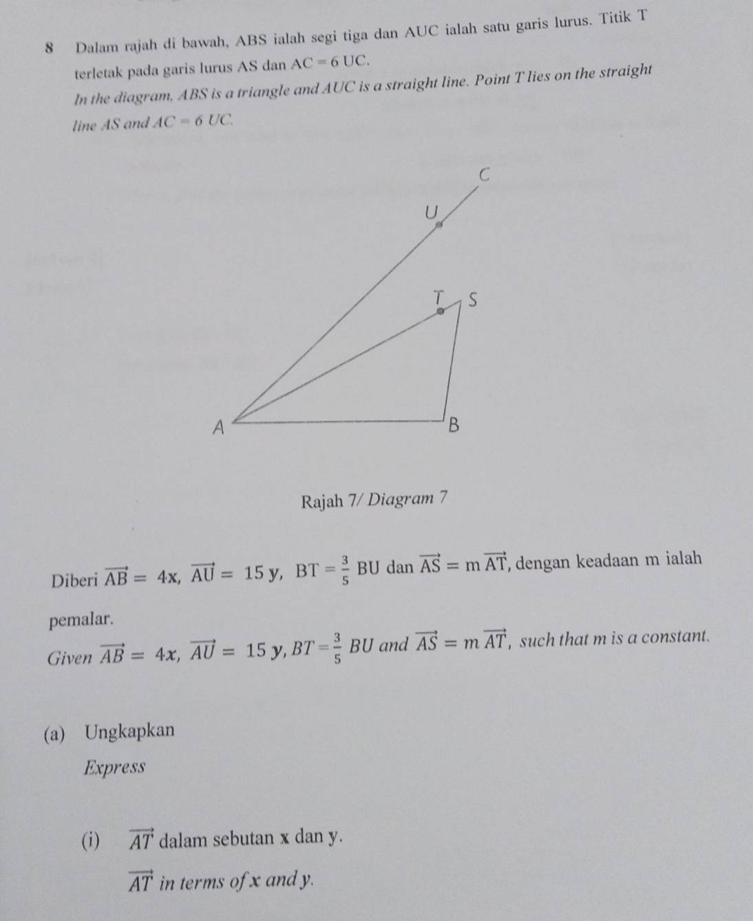 Dalam rajah di bawah, ABS ialah segi tiga dan AUC ialah satu garis lurus. Titik T
terletak pada garis lurus AS dan AC=6UC. 
In the diagram, ABS is a triangle and AUC is a straight line. Point T lies on the straight 
line AS and AC=6UC. 
Rajah 7/ Diagram 7 
Diberi vector AB=4x, vector AU=15y, BT= 3/5  BU dan vector AS=mvector AT , dengan keadaan m ialah 
pemalar. 
Given vector AB=4x, vector AU=15y, BT= 3/5 BU and vector AS=mvector AT , such that m is a constant. 
(a) Ungkapkan 
Express 
(i) vector AT dalam sebutan x dan y.
vector AT in terms of x and y.