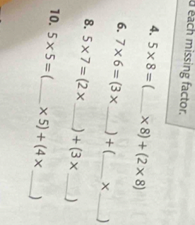 each missing factor. 
4. 5* 8= _  * 8)+(2* 8)
6. 7* 6=(3* _ ) + (_  X_  )
8. 5* 7=(2* _  +(3* _ )
10. 5* 5= _  * 5)+(4* _ )