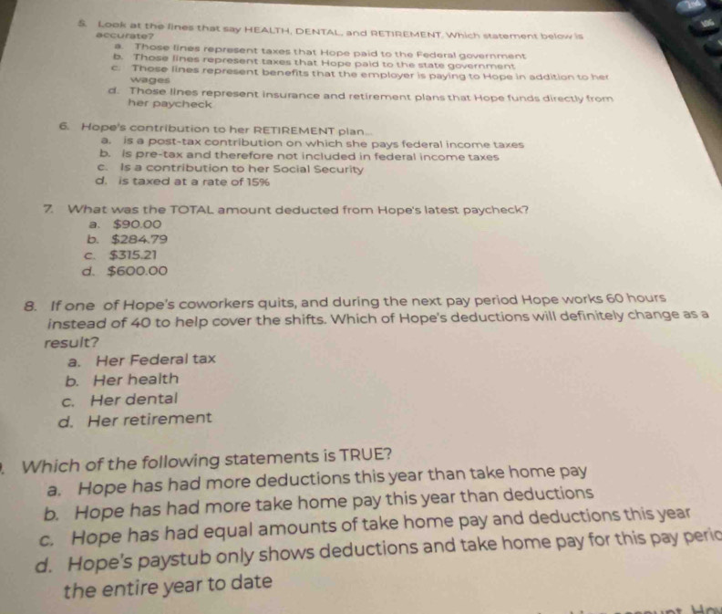 Look at the lines that say HEALTH, DENTAL, and RETIREMENT. Which statement below is
accurate?
a. Those lines represent taxes that Hope paid to the Federal government
b. Those lines represent taxes that Hope paid to the state government
c. Those lines represent benefits that the employer is paying to Hope in addition to her
wages
d. Those lines represent insurance and retirement plans that Hope funds directly from
her paycheck 
6. Hope's contribution to her RETIREMENT plan...
a. is a post-tax contribution on which she pays federal income taxes
b. is pre-tax and therefore not included in federal income taxes
c. Is a contribution to her Social Security
d. is taxed at a rate of 15%
7. What was the TOTAL amount deducted from Hope's latest paycheck?
a. $90.00
b. $284.79
C. $315.21
d. $600.00
8. If one of Hope's coworkers quits, and during the next pay period Hope works 60 hours
instead of 40 to help cover the shifts. Which of Hope's deductions will definitely change as a
result?
a. Her Federal tax
b. Her health
c. Her dental
d. Her retirement
. Which of the following statements is TRUE?
a. Hope has had more deductions this year than take home pay
b. Hope has had more take home pay this year than deductions
c. Hope has had equal amounts of take home pay and deductions this year
d. Hope's paystub only shows deductions and take home pay for this pay perio
the entire year to date