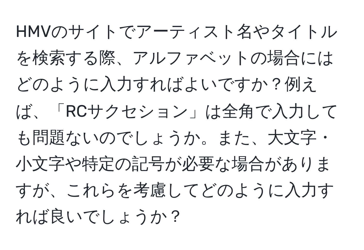 HMVのサイトでアーティスト名やタイトルを検索する際、アルファベットの場合にはどのように入力すればよいですか？例えば、「RCサクセション」は全角で入力しても問題ないのでしょうか。また、大文字・小文字や特定の記号が必要な場合がありますが、これらを考慮してどのように入力すれば良いでしょうか？