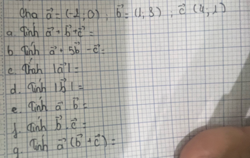 cha vector a=(-2;0); vector b=(1;3); vector c(4;1)
a finh vector a+vector b+vector c=
b Tinhvector a+5vector b-vector c=
e. diah |vector a|=
d. sin h1vector b1=
e. Tinha^-bb= 
A. ainhvector b· vector c=
9. linh
vector a(vector b+vector c)=