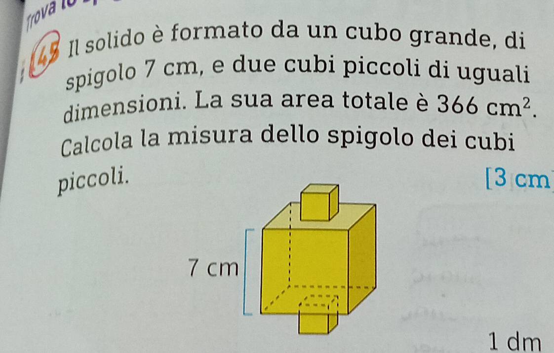 Trova n 
45 Il solido è formato da un cubo grande, di 
spigolo 7 cm, e due cubi piccoli di uguali 
dimensioni. La sua area totale è 366cm^2. 
Calcola la misura dello spigolo dei cubi 
piccoli.[ 3 cm
1 dm