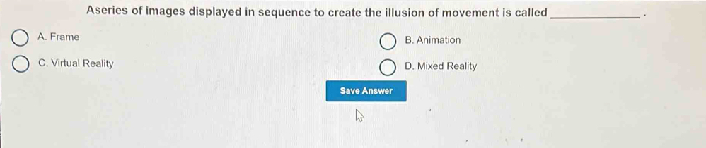 Aseries of images displayed in sequence to create the illusion of movement is called _.
A. Frame B. Animation
C. Virtual Reality D. Mixed Reality
Save Answer