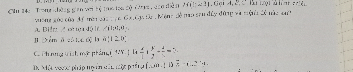 Mạt pháng
Câu 14: Trong không gian với hệ trục tọa độ Oxyz , cho điểm M(1;2;3) Gọi A, B, C lân lượt là hình chiếu
vuông góc của M trên các trục Ox, Oy, Oz. Mệnh đề nào sau đây đúng và mệnh đề nào sai?
A. Điểm A có tọa độ là A(1;0;0).
B. Điểm B có tọa độ là B(1;2;0).
C. Phương trình mặt phẳng (ABC) là  x/1 + y/2 + z/3 =0.
D. Một vectơ pháp tuyến của mặt phẳng (ABC) là vector n=(1;2;3).