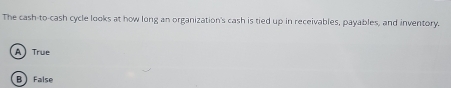 The cash-to-cash cycle looks at how long an organization's cash is tied up in receivables, payables, and inventory.
A True
B false