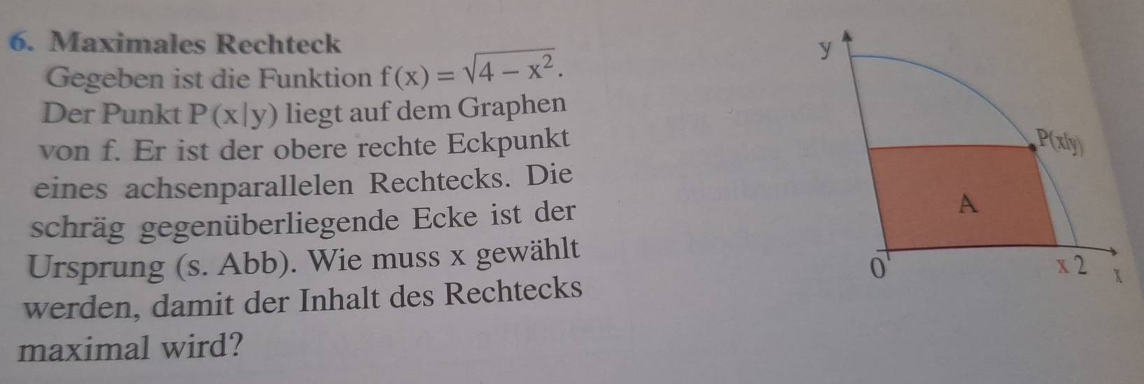 Maximales Rechteck 
Gegeben ist die Funktion f(x)=sqrt(4-x^2).
Der Punkt P(x|y) liegt auf dem Graphen
von f. Er ist der obere rechte Eckpunkt
eines achsenparallelen Rechtecks. Die
schräg gegenüberliegende Ecke ist der
Ursprung (s. Abb). Wie muss x gewählt
werden, damit der Inhalt des Rechtecks
maximal wird?