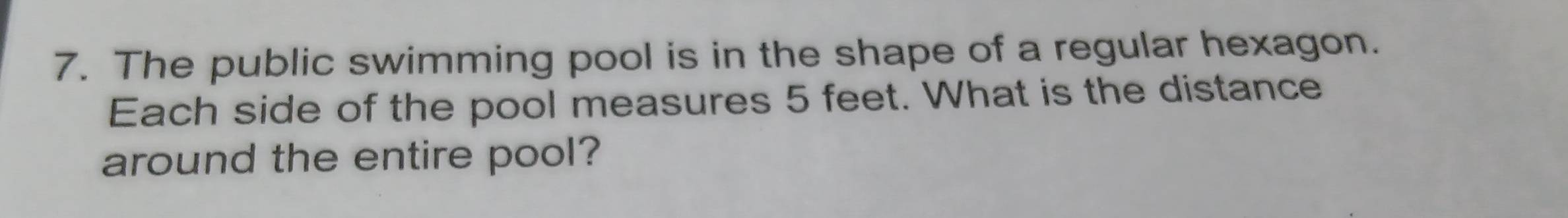 The public swimming pool is in the shape of a regular hexagon. 
Each side of the pool measures 5 feet. What is the distance 
around the entire pool?