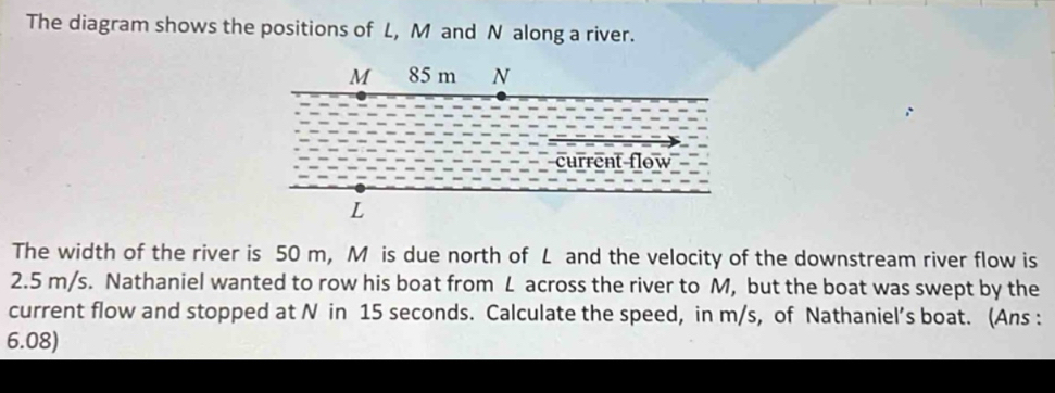 The diagram shows the positions of L, M and N along a river. 
The width of the river is 50 m, M is due north of L and the velocity of the downstream river flow is
2.5 m/s. Nathaniel wanted to row his boat from L across the river to M, but the boat was swept by the 
current flow and stopped at N in 15 seconds. Calculate the speed, in m/s, of Nathaniel’s boat. (Ans : 
6.08)