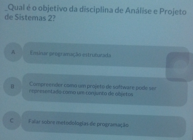 Qual é o objetivo da disciplina de Análise e Projeto
de Sistemas 2?
A Ensinar programação estruturada
B Compreender como um projeto de software pode ser
representado como um conjunto de objetos
C Falar sobre metodologias de programação