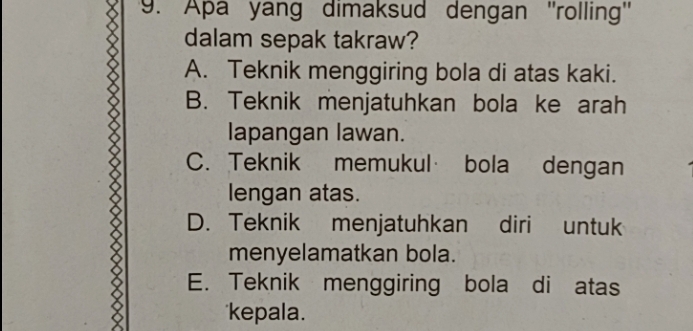 Apa yang dimaksud dengan ''rolling''
dalam sepak takraw?
A. Teknik menggiring bola di atas kaki.
B. Teknik menjatuhkan bola ke arah
lapangan lawan.
C. Teknik memukul bola dengan
lengan atas.
D. Teknik menjatuhkan diri untuk
menyelamatkan bola.
E. Teknik menggiring bola di atas
*kepala.