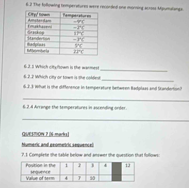 6.2 The following temperatures were recorded one morning across Mpumalanga.
_
6.2.1 Which city/town is the warmest
_
6.2.2 Which city or town is the coldest
6.2.3 What is the difference in temperature between Badplaas and Standerton?
_
6.2.4 Arrange the temperatures in ascending order.
_
QUESTION 7 [6 marks]
Numeric and geometric sequence)
7.1 Complete the table below and answer the question that follows: