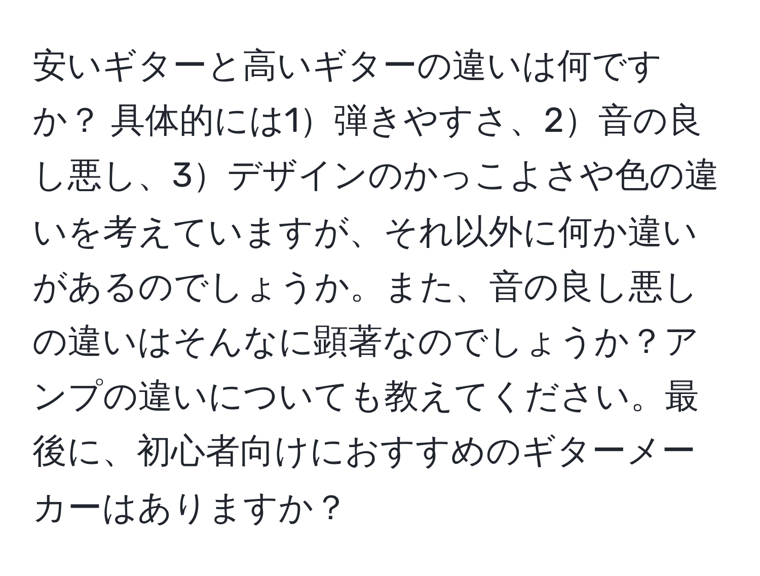 安いギターと高いギターの違いは何ですか？ 具体的には1弾きやすさ、2音の良し悪し、3デザインのかっこよさや色の違いを考えていますが、それ以外に何か違いがあるのでしょうか。また、音の良し悪しの違いはそんなに顕著なのでしょうか？アンプの違いについても教えてください。最後に、初心者向けにおすすめのギターメーカーはありますか？