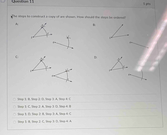 The steps to construct a copy of are shown. How should the steps be ordered?
A: D B:
F
E
E
K
C : D
D: D
F
['
E
K
Step 1:B, S tep 2:D , Step 3:A, Step 4:C
Step 1:C , Step 2:A Step 3:D , Step 4:B
Step 1:D , Step 2:B ,Step 3:A Step 4:C
Step 1:B , Step 2:C Step 3:D , Step 4:A