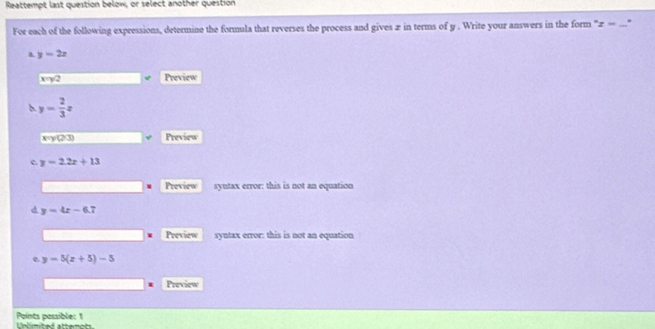 Reattempt last question below, or select another question 
For each of the following expressions, determine the formula that reverses the process and gives æ in terms of y. Write your answers in the form ' x= _
y=2x
x=y/2
Preview
y= 2/3 x
x=y(2/3) Preview 
c y=2.2x+13
Preview syutax error: this is not an equation 
d y=4x-6.7
Preview syntax error: this is not an equation 
e y=5(x+5)-5
Preview 
Points possible: 1 
Unlimited attemots