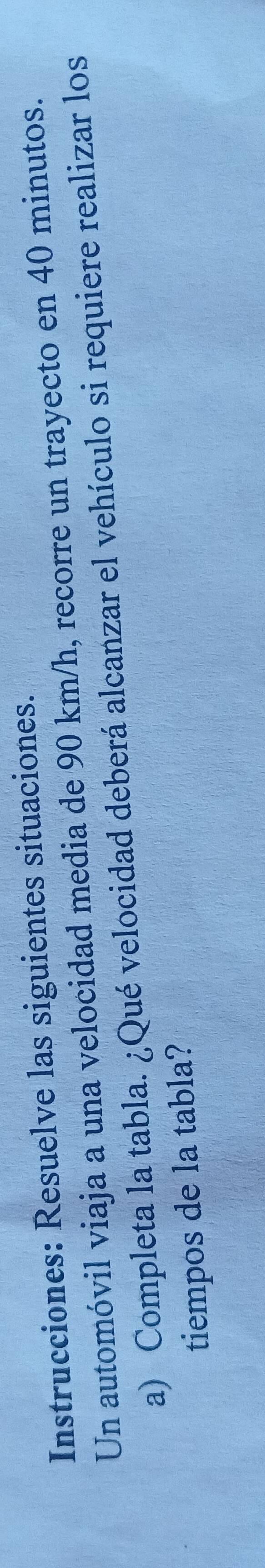 Instrucciones: Resuelve las siguientes situaciones. 
Un automóvil viaja a una velocidad media de 90 km/h, recorre un trayecto en 40 minutos. 
a) Completa la tabla. ¿Qué velocidad deberá alcanzar el vehículo si requiere realizar los 
tiempos de la tabla?