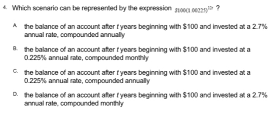 Which scenario can be represented by the expression 5100(1.00225)^127 ?
A the balance of an account after t years beginning with $100 and invested at a 2.7%
annual rate, compounded annually
B. the balance of an account after t years beginning with $100 and invested at a
0.225% annual rate, compounded monthly
c the balance of an account after t years beginning with $100 and invested at a
0.225% annual rate, compounded annually
D. the balance of an account after t years beginning with $100 and invested at a 2.7%
annual rate, compounded monthly