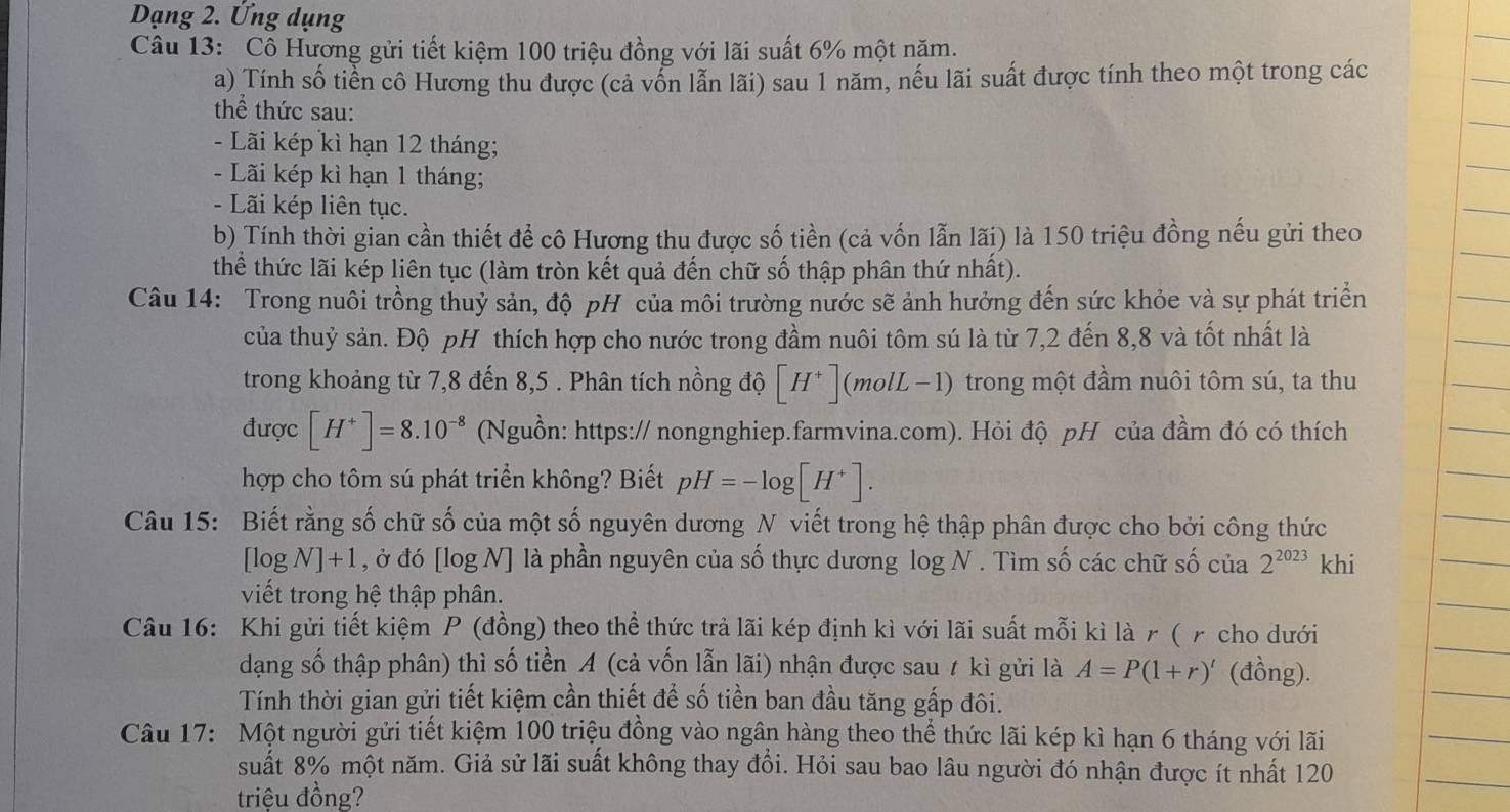 Dạng 2. Ứng dụng
Câu 13: Cô Hương gửi tiết kiệm 100 triệu đồng với lãi suất 6% một năm.
a) Tính số tiền cô Hương thu được (cả vốn lẫn lãi) sau 1 năm, nếu lãi suất được tính theo một trong các
thể thức sau:
- Lãi kép kì hạn 12 tháng;
-  Lãi kép kì hạn 1 tháng;
- Lãi kép liên tục.
b) Tính thời gian cần thiết để cô Hương thu được số tiền (cả vốn lẫn lãi) là 150 triệu đồng nếu gửi theo
thể thức lãi kép liên tục (làm tròn kết quả đến chữ số thập phân thứ nhất).
Câu 14: Trong nuôi trồng thuỷ sản, độ pH của môi trường nước sẽ ảnh hưởng đến sức khỏe và sự phát triển
của thuỷ sản. Độ pH thích hợp cho nước trong đầm nuôi tôm sú là từ 7,2 đến 8,8 và tốt nhất là
trong khoảng từ 7,8 đến 8,5 . Phân tích nồng độ [H^+](molL-1) trong một đầm nuôi tôm sú, ta thu
được [H^+]=8.10^(-8) (Nguồn: https:// nongnghiep.farmvina.com). Hỏi độ pH của đầm đó có thích
hợp cho tôm sú phát triển không? Biết pH=-log [H^+].
Câu 15: Biết rằng số chữ số của một số nguyên dương N viết trong hệ thập phân được cho bởi công thức
[log N]+1 , ở đó [log N] là phần nguyên của số thực dương log N. Tìm số các chữ số của 2^(2023) khi
viết trong hệ thập phân.
Câu 16: Khi gửi tiết kiệm P (đồng) theo thể thức trả lãi kép định kì với lãi suất mỗi kì là γ ( γ cho dưới
dạng số thập phân) thì số tiền A (cả vốn lẫn lãi) nhận được sau t kì gửi là A=P(1+r)' (đồng).
Tính thời gian gửi tiết kiệm cần thiết để số tiền ban đầu tăng gấp đôi.
Câu 17: Một người gửi tiết kiệm 100 triệu đồng vào ngân hàng theo thể thức lãi kép kì hạn 6 tháng với lãi
suất 8% một năm. Giả sử lãi suất không thay đổi. Hỏi sau bao lâu người đó nhận được ít nhất 120
triệu đồng?