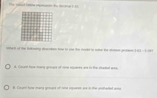 The model below represents the decimal 0 63
Which of the following describes how to use the model to solve the division problem 0.63+0.09?
A. Count how many groups of nine squares are in the shaded area.
B. Count how many groups of nine squares are in the unshaded area.