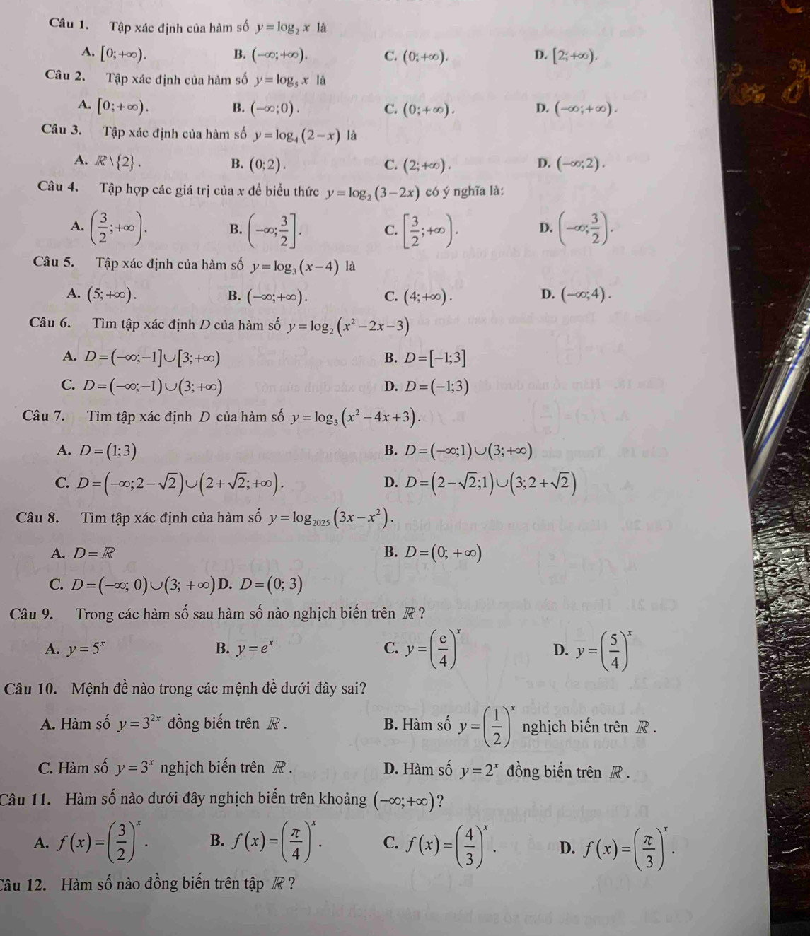 Tập xác định của hàm số y=log _2x là
A. [0;+∈fty ). (-∈fty ;+∈fty ). C. (0;+∈fty ). D. [2;+∈fty ).
B.
Câu 2. Tập xác định của hàm số y=log _5x1dot a
B.
A. [0;+∈fty ). (-∈fty ;0). C. (0;+∈fty ). D. (-∈fty ;+∈fty ).
Câu 3. Tập xác định của hàm số y=log _4(2-x) là
A. R/ 2 . B. (0;2). C. (2;+∈fty ). D. (-∈fty ;2).
Câu 4. Tập hợp các giá trị của x đề biểu thức y=log _2(3-2x) có ý nghĩa là:
A. ( 3/2 ;+∈fty ). (-∈fty ; 3/2 ]. [ 3/2 ;+∈fty ). (-∈fty ; 3/2 ).
B.
C.
D.
Câu 5. Tập xác định của hàm số y=log _3(x-4)la
A. (5;+∈fty ). B. (-∈fty ;+∈fty ). (4;+∈fty ). (-∈fty ;4).
C.
D.
Câu 6. Tìm tập xác định D của hàm số y=log _2(x^2-2x-3)
A. D=(-∈fty ;-1]∪ [3;+∈fty ) D=[-1;3]
B.
C. D=(-∈fty ;-1)∪ (3;+∈fty ) D. D=(-1;3)
Câu 7. Tìm tập xác định D của hàm số y=log _3(x^2-4x+3).
A. D=(1;3) D=(-∈fty ;1)∪ (3;+∈fty )
B.
C. D=(-∈fty ;2-sqrt(2))∪ (2+sqrt(2);+∈fty ). D=(2-sqrt(2);1)∪ (3;2+sqrt(2))
D.
Câu 8. Tìm tập xác định của hàm số y=log _2025(3x-x^2).
A. D=R B. D=(0;+∈fty )
C. D=(-∈fty ;0)∪ (3;+∈fty )D.D=(0;3)
Câu 9. Trong các hàm số sau hàm số nào nghịch biến trên R?
A. y=5^x B. y=e^x C. y=( e/4 )^x y=( 5/4 )^x
D.
Câu 10. Mệnh đề nào trong các mệnh đề dưới đây sai?
A. Hàm số y=3^(2x) đồng biến trên R . B. Hàm số y=( 1/2 )^x nghịch biến trên R .
C. Hàm số y=3^x nghịch biến trên R . D. Hàm số y=2^x đồng biến trên R .
Câu 11. Hàm số nào dưới đây nghịch biến trên khoảng (-∈fty ;+∈fty ) ?
A. f(x)=( 3/2 )^x. B. f(x)=( π /4 )^x. C. f(x)=( 4/3 )^x. D. f(x)=( π /3 )^x.
Câu 12. Hàm số nào đồng biến trên tập  ?