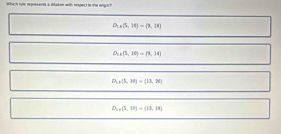 Which rule represents a dilation with respect to the origin?
D_1,8(5,10)=(9,18)
D_1.8(5,10)=(9,14)
D_1.8(5,10)=(13,26)
D_1.8(5,10)=(13,18)