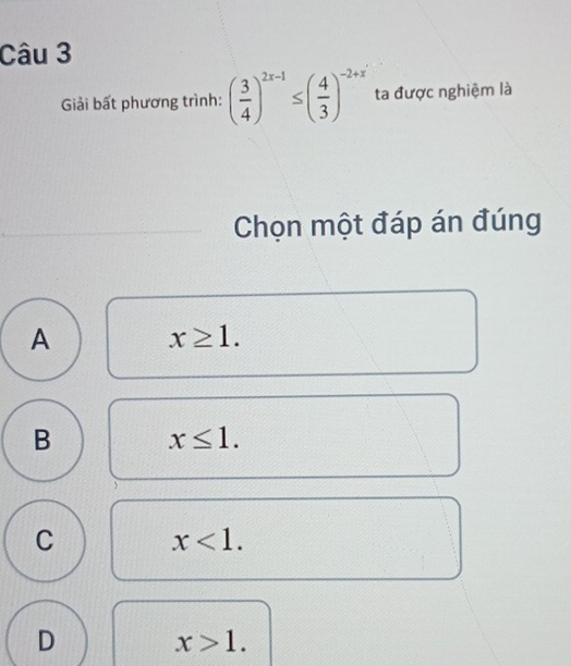 Giải bất phương trình: ( 3/4 )^2x-1≤ ( 4/3 )^-2+x ta được nghiệm là
Chọn một đáp án đúng
A x≥ 1.
B x≤ 1.
C x<1</tex>.
D
x>1.