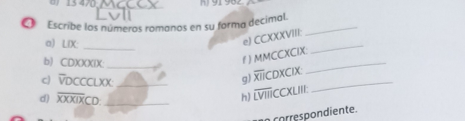 15 470 _ 91 982 
Escribe los números romanos en su forma decimal._ 
a) LIX:_ 
e) CCXXXVIII: 
b) CDXXXIX:_ 
_ 
f ) MMCCXCIX: 
_ 
c) VDCCCLXX:_ 
9 b CDXCIX: 
d) overline XXXIXCD : _n) overline LVII TCCXLIII: 
_ 
corre spondiente.