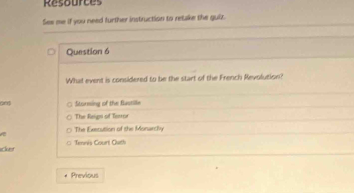 Resources
Ses me if you need further instruction to retake the guiz.
Question 6
What event is considered to be the start of the French Revolution?
dng Storming of the Bastille
The Reign of Terror
The Execution of the Monarchy
Tennis Courl Outh
icker
Previous