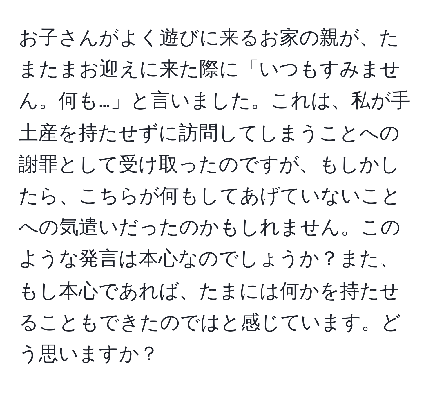 お子さんがよく遊びに来るお家の親が、たまたまお迎えに来た際に「いつもすみません。何も…」と言いました。これは、私が手土産を持たせずに訪問してしまうことへの謝罪として受け取ったのですが、もしかしたら、こちらが何もしてあげていないことへの気遣いだったのかもしれません。このような発言は本心なのでしょうか？また、もし本心であれば、たまには何かを持たせることもできたのではと感じています。どう思いますか？