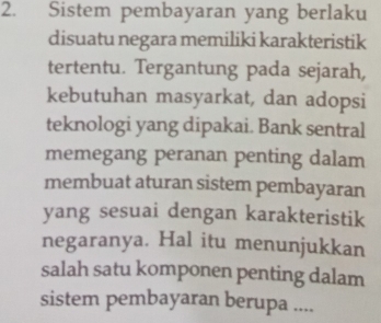 Sistem pembayaran yang berlaku 
disuatu negara memiliki karakteristik 
tertentu. Tergantung pada sejarah, 
kebutuhan masyarkat, dan adopsi 
teknologi yang dipakai. Bank sentral 
memegang peranan penting dalam 
membuat aturan sistem pembayaran 
yang sesuai dengan karakteristik 
negaranya. Hal itu menunjukkan 
salah satu komponen penting dalam 
sistem pembayaran berupa ....