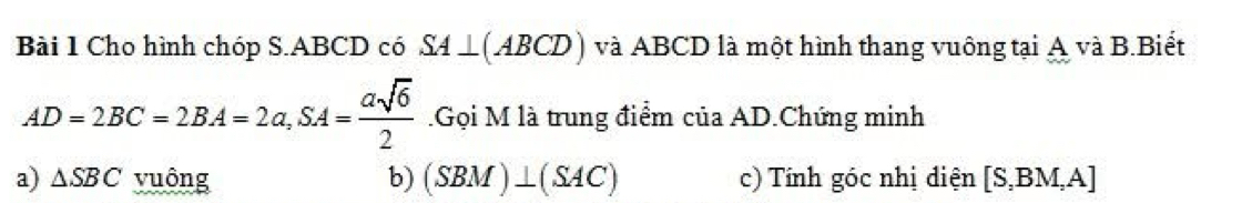 Cho hình chóp S. ABCD có SA⊥ (ABCD) và ABCD là một hình thang vuông tại A và B.Biết
AD=2BC=2BA=2a, SA= asqrt(6)/2  Gọi M là trung điểm của AD.Chứng minh 
a) △ SBC vuông b) (SBM)⊥ (SAC) c) Tính góc nhị điện [S,BM,A]