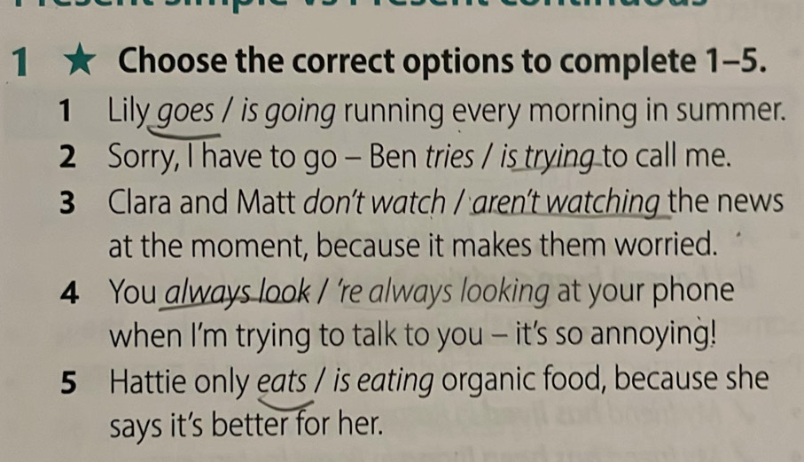 Choose the correct options to complete 1-5.
1 Lily goes / is going running every morning in summer.
2 Sorry, I have to go - Ben tries / is trying to call me.
3 Clara and Matt don’t watch / aren't watching the news
at the moment, because it makes them worried.
4 You always look / 're always looking at your phone
when I'm trying to talk to you - it's so annoying!
5 Hattie only eats / is eating organic food, because she
says it’s better for her.