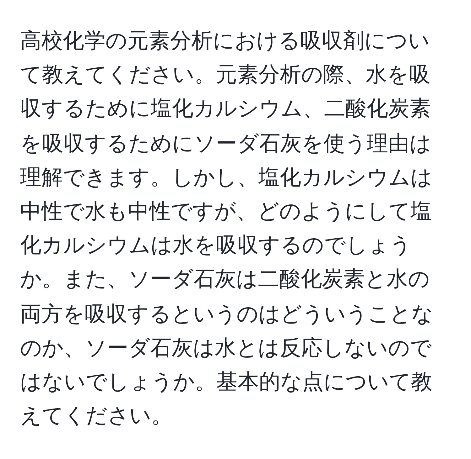 高校化学の元素分析における吸収剤について教えてください。元素分析の際、水を吸収するために塩化カルシウム、二酸化炭素を吸収するためにソーダ石灰を使う理由は理解できます。しかし、塩化カルシウムは中性で水も中性ですが、どのようにして塩化カルシウムは水を吸収するのでしょうか。また、ソーダ石灰は二酸化炭素と水の両方を吸収するというのはどういうことなのか、ソーダ石灰は水とは反応しないのではないでしょうか。基本的な点について教えてください。