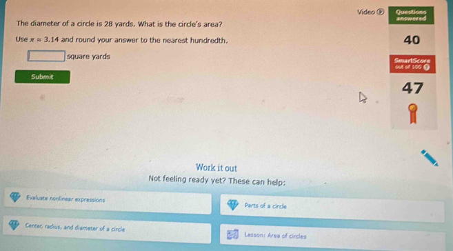 Video ⑤ Questions 
The diameter of a circle is 28 yards. What is the circle's area? answered 
Use π approx 3.14 and round your answer to the nearest hundredth.
40
square yards SmartScore 
out of 100 ⑨ 
Submit
47
Work it out 
Not feeling ready yet? These can help: 
Evaluate nonlinear expressions Parts of a circle 
Center, radius, and diameter of a circle Lesson: Area of circles