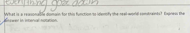 What is a reasonable domain for this function to identify the real-world constraints? Express the 
answer in interval notation.