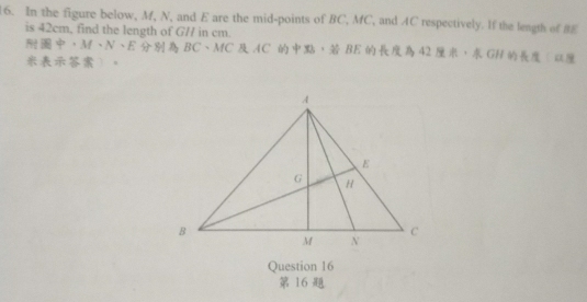 In the figure below, M, N, and E are the mid-points of BC, MC, and AC respectively. If the length of BE
is 42cm, find the length of G// in cm.
· M· N· E BC 、 MC AC ， BE 42 ， GH ( 
。 
Question 16 
16