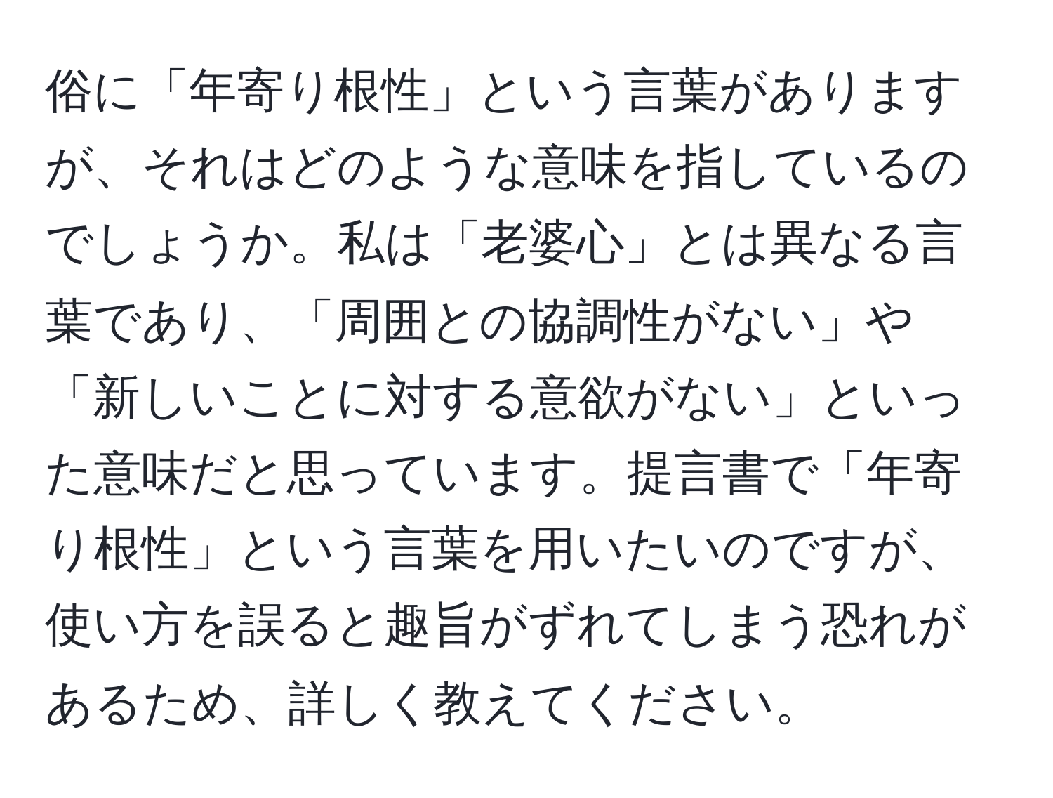 俗に「年寄り根性」という言葉がありますが、それはどのような意味を指しているのでしょうか。私は「老婆心」とは異なる言葉であり、「周囲との協調性がない」や「新しいことに対する意欲がない」といった意味だと思っています。提言書で「年寄り根性」という言葉を用いたいのですが、使い方を誤ると趣旨がずれてしまう恐れがあるため、詳しく教えてください。