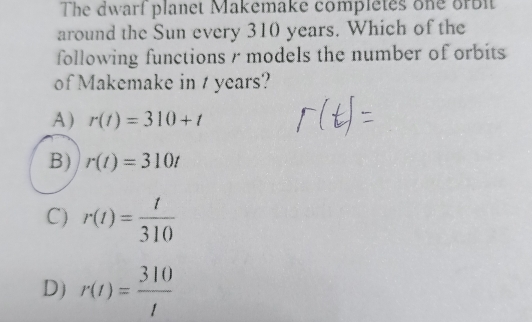 The dwarf planet Makemake completes one orbit
around the Sun every 310 years. Which of the
following functions r models the number of orbits
of Makemake in / years?
A) r(t)=310+t
B) r(t)=310t
C) r(t)= t/310 
D) r(t)= 310/t 