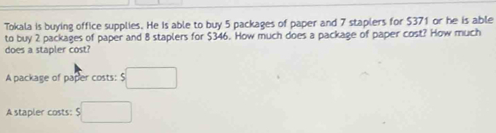 Tokala is buying office supplies. He is able to buy 5 packages of paper and 7 staplers for $371 or he is able 
to buy 2 packages of paper and 8 staplers for $346. How much does a package of paper cost? How much 
does a stapler cost? 
A package of paper costs: $□
A stapler costs: $□