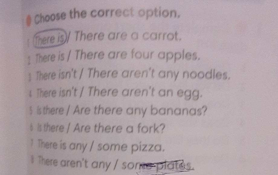 # Choose the correct option. 
There is There are a carrot. 
1 There is / There are four apples. 
 There isn't / There aren't any noodles. 
4 There isn't / There aren't an egg. 
$ is there / Are there any bananas? 
6 Is there / Are there a fork? 
1 There is any / some pizza. 
There aren't any / so n a