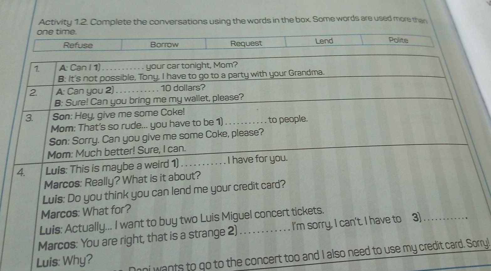 Activity 1.2. Complete the conversations using the words in the box. Some words are used more than 
one time. 
Refuse Borrow Request Lend 
Polite 
1 A: Can I 1) _your car tonight, Mom? 
B: It's not possible, Tony, I have to go to a party with your Grandma. 
2 A: Can you 2) _ 10 dollars? 
B: Sure! Can you bring me my wallet, please? 
3. Son: Hey, give me some Coke! 
Mom: That's so rude... you have to be 1)_ . to people. 
Son: Sorry. Can you give me some Coke, please? 
Mom: Much better! Sure, I can. 
4. Luis: This is maybe a weird 1) ... I have for you. 
Marcos: Really? What is it about? 
Luis: Do you think you can lend me your credit card? 
Marcos: What for? 
Luis: Actually... I want to buy two Luis Miguel concert tickets. 
Marcos: You are right, that is a strange 2) _I'm sorry, I can't. I have to 3)_ 
Luis: Why? 
nni wants to go to the concert too and I also need to use my credit card. Sorry!