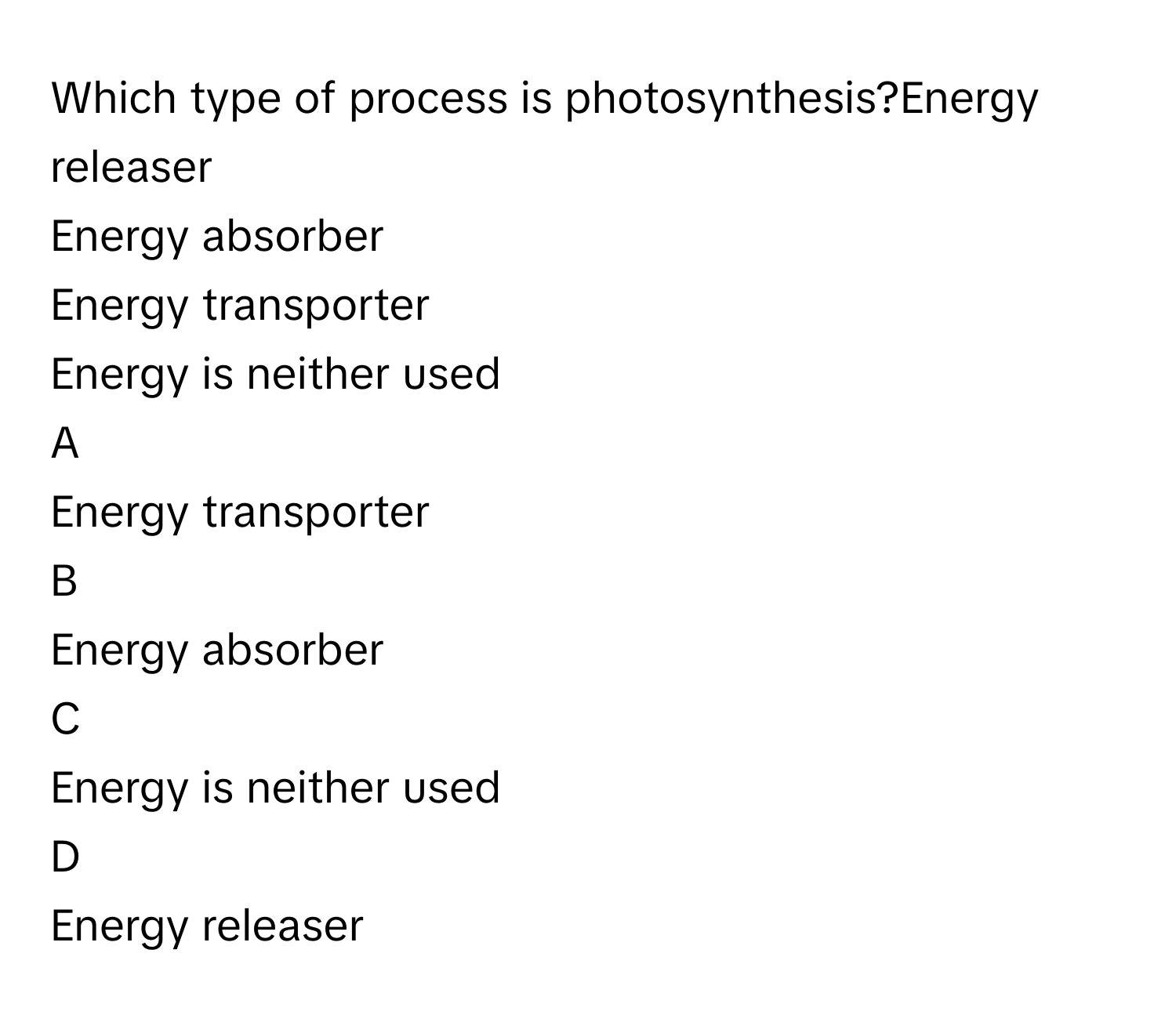 Which type of process is photosynthesis?Energy releaser
Energy absorber
Energy transporter
Energy is neither used

A  
Energy transporter 


B  
Energy absorber 


C  
Energy is neither used 


D  
Energy releaser