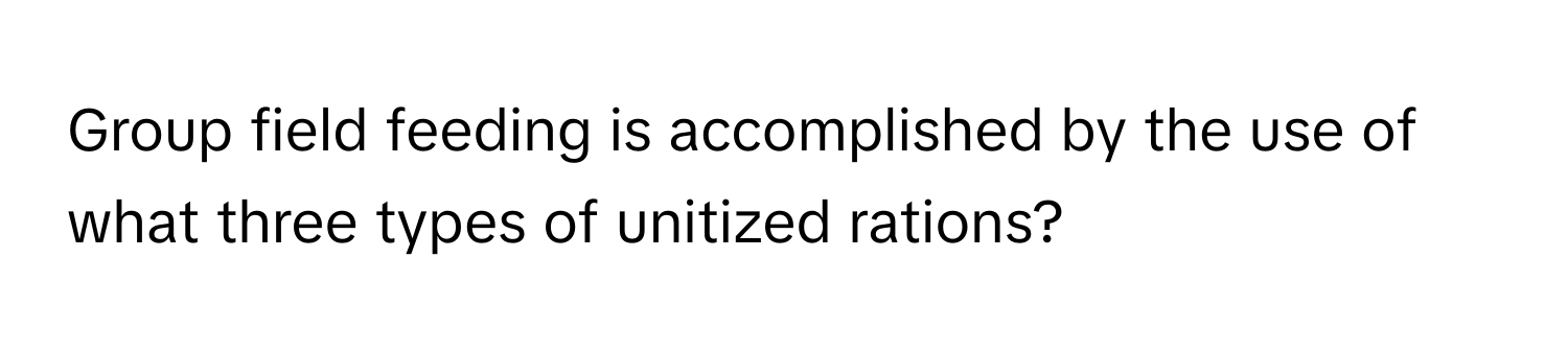 Group field feeding is accomplished by the use of what three types of unitized rations?